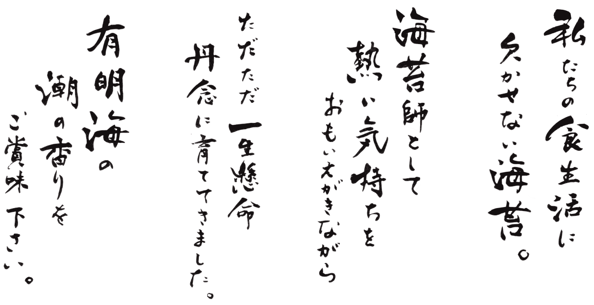 私たちの食生活に欠かせない海苔。海苔師として熱い気持ちをおもいだしながらただただ一生懸命丹念に育ててきました。有明海の潮の香をご賞味下さい。